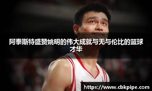 阿泰斯特盛赞姚明的伟大成就与无与伦比的篮球才华