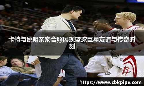 卡特与姚明亲密合照展现篮球巨星友谊与传奇时刻