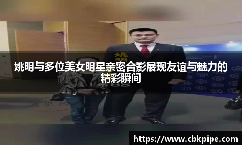 姚明与多位美女明星亲密合影展现友谊与魅力的精彩瞬间